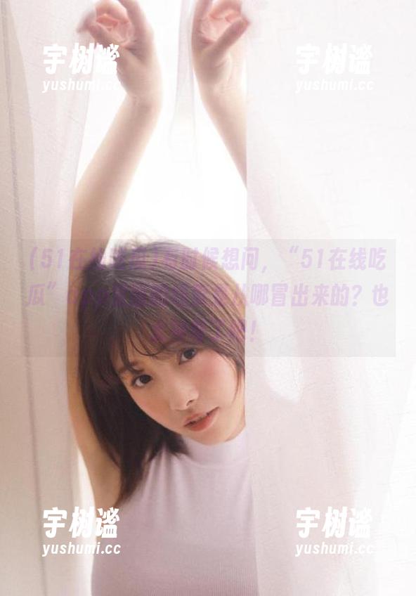 51在线吃瓜 有时候想问,“51在线吃瓜”app里面的线索是从哪冒出来的?也太神奇了吧!