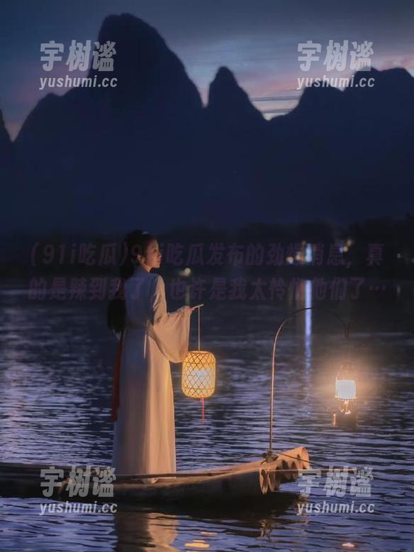 91i吃瓜发布的劲爆消息，真的是辣到我了，也许是我太怜悯他们了…