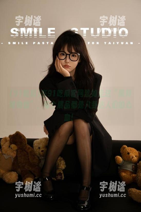 91吃瓜 在91吃瓜官网犹如走进“黑料博物馆”,每个展品都是八卦达人们的心血!
