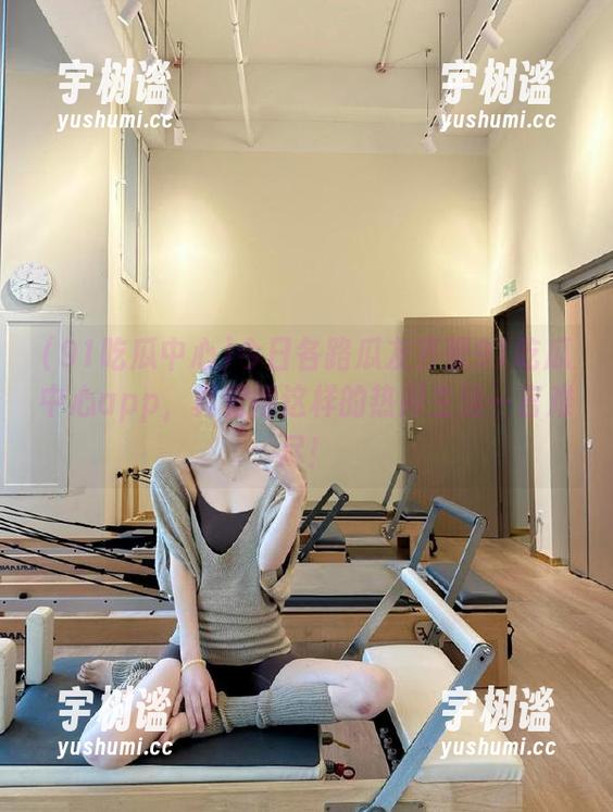 今日各路瓜友齐聚91吃瓜中心app，真觉得这样的热闹生活一言难尽！