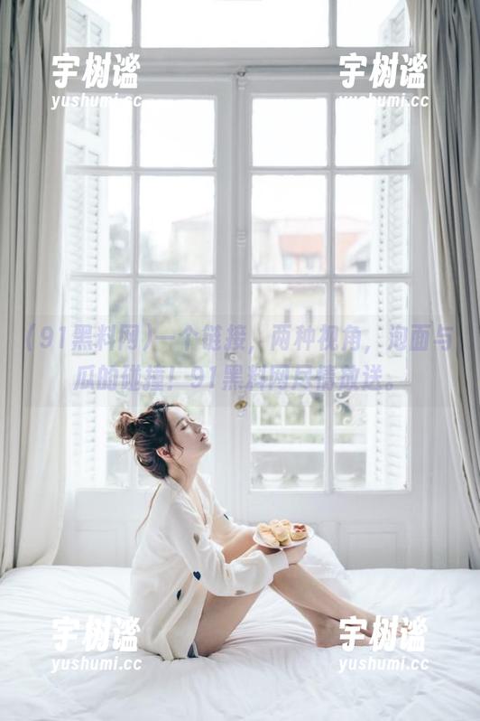 一个链接，两种视角，泡面与瓜的碰撞！91黑料网尽情放送。