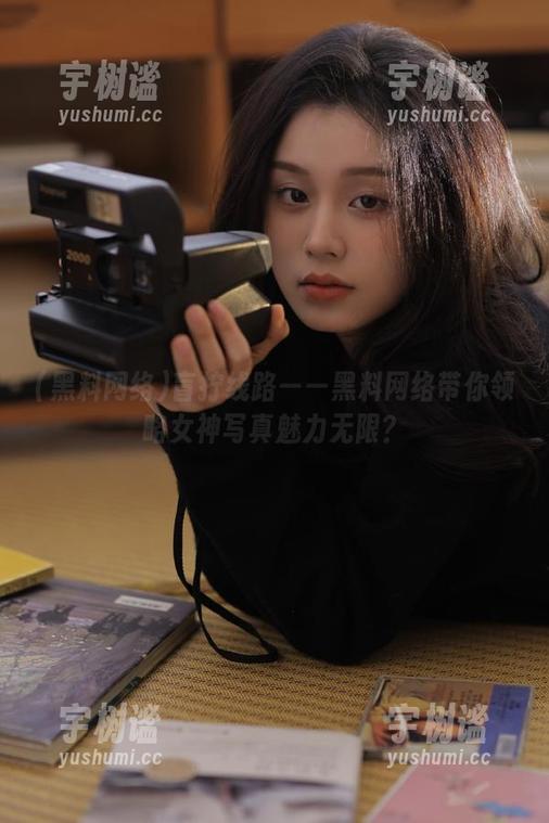 黑料网络 盲拧线路——黑料网络带你领略女神写真魅力无限?